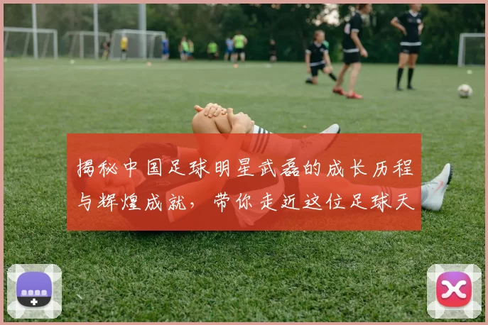 揭秘中国足球明星武磊的成长历程与辉煌成就，带你走近这位足球天才的故事