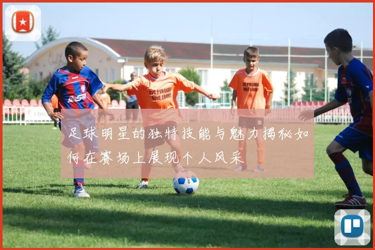 足球明星的独特技能与魅力揭秘如何在赛场上展现个人风采