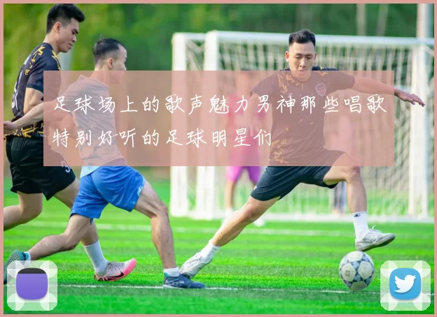 足球场上的歌声魅力男神那些唱歌特别好听的足球明星们