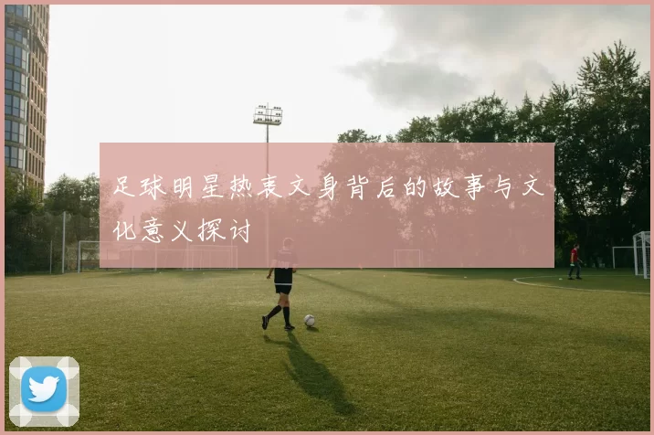 足球明星热衷文身背后的故事与文化意义探讨