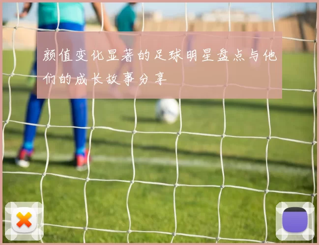 颜值变化显著的足球明星盘点与他们的成长故事分享