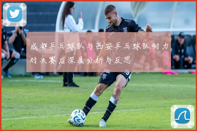 成都乒乓球队与西安乒乓球队耐力对决赛后深度分析与反思
