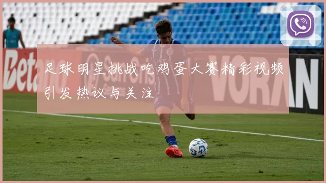 足球明星挑战吃鸡蛋大赛精彩视频引发热议与关注