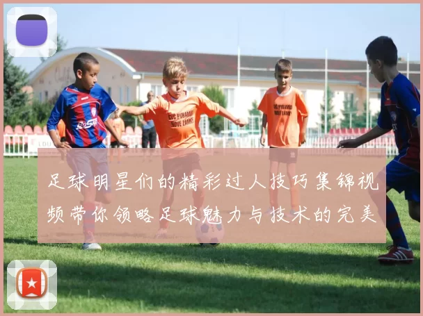 足球明星们的精彩过人技巧集锦视频带你领略足球魅力与技术的完美结合