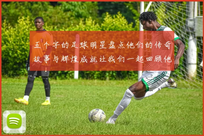 五个字的足球明星盘点他们的传奇故事与辉煌成就让我们一起回顾他们的精彩瞬间