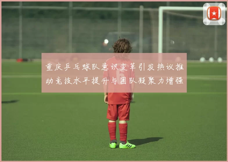 重庆乒乓球队意识变革引发热议推动竞技水平提升与团队凝聚力增强