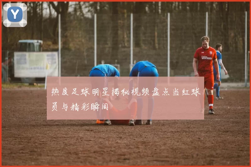 热度足球明星揭秘视频盘点当红球员与精彩瞬间