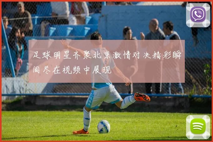 足球明星齐聚北京激情对决精彩瞬间尽在视频中展现