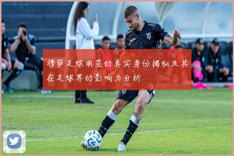 穆萨足球明星的真实身份揭秘及其在足球界的影响力分析