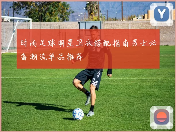 时尚足球明星卫衣搭配指南男士必备潮流单品推荐