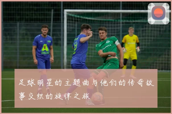 足球明星的主题曲与他们的传奇故事交织的旋律之旅