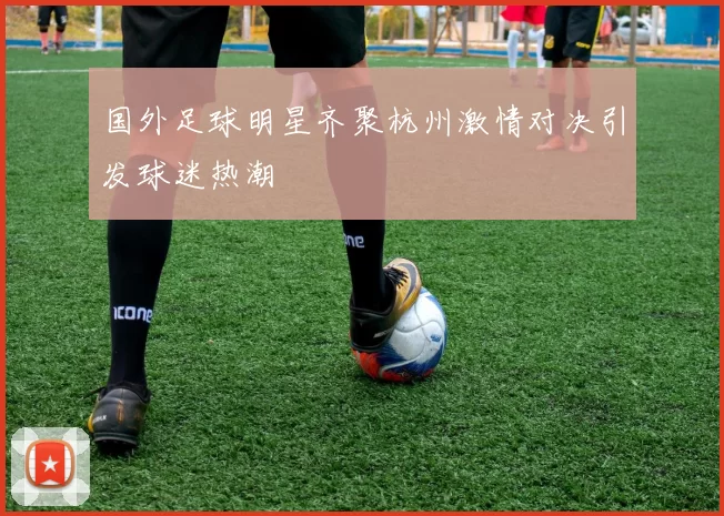 国外足球明星齐聚杭州激情对决引发球迷热潮