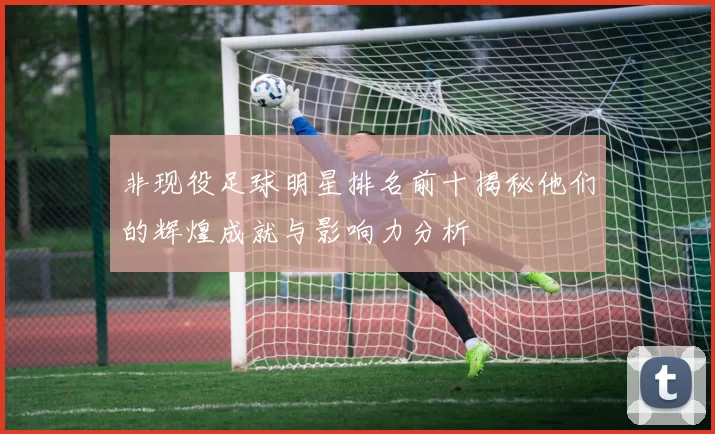 非现役足球明星排名前十揭秘他们的辉煌成就与影响力分析