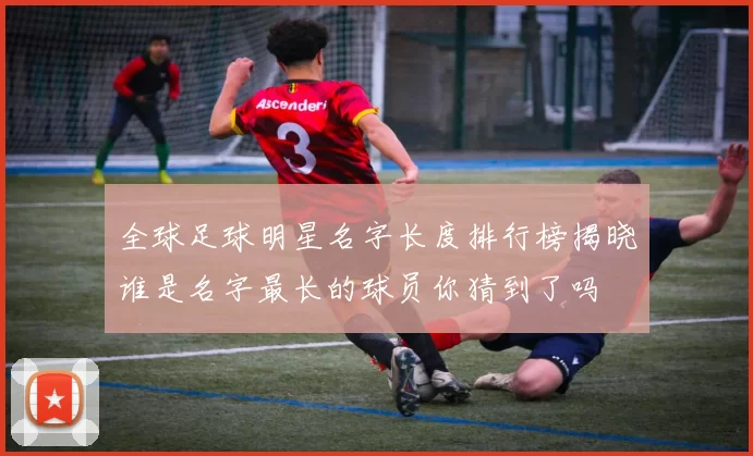 全球足球明星名字长度排行榜揭晓谁是名字最长的球员你猜到了吗