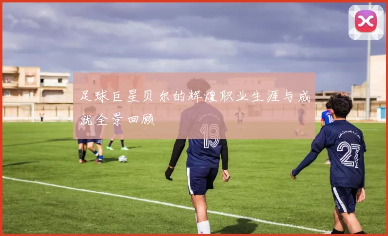 足球巨星贝尔的辉煌职业生涯与成就全景回顾