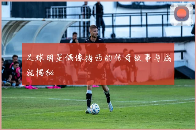 足球明星偶像梅西的传奇故事与成就揭秘