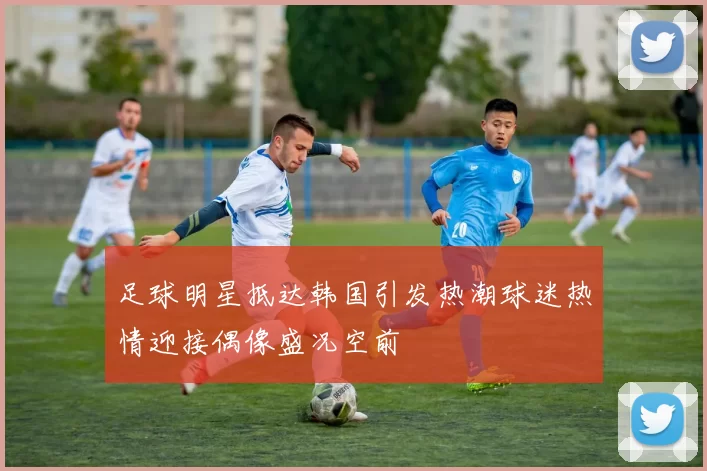 足球明星抵达韩国引发热潮球迷热情迎接偶像盛况空前
