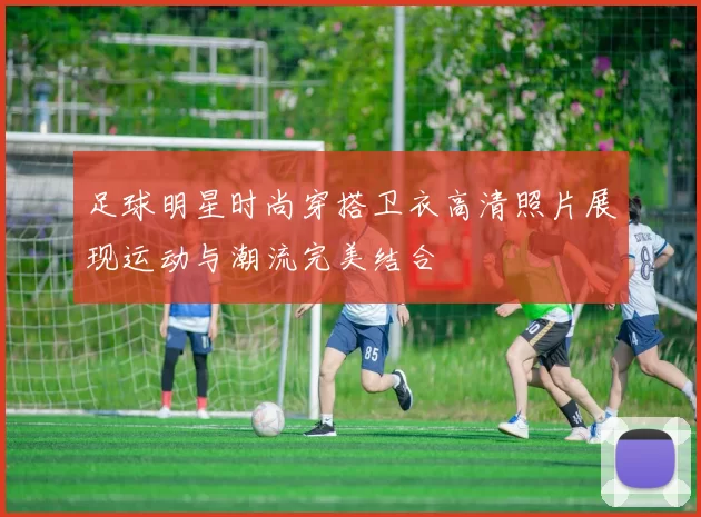足球明星时尚穿搭卫衣高清照片展现运动与潮流完美结合