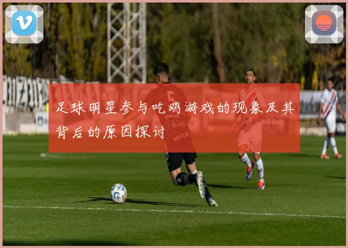 足球明星参与吃鸡游戏的现象及其背后的原因探讨