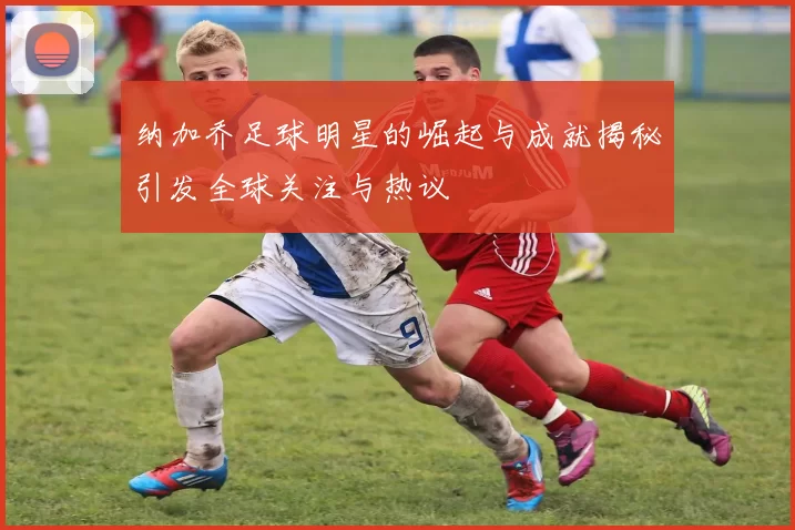 纳加乔足球明星的崛起与成就揭秘引发全球关注与热议
