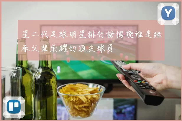 星二代足球明星排行榜揭晓谁是继承父辈荣耀的顶尖球员