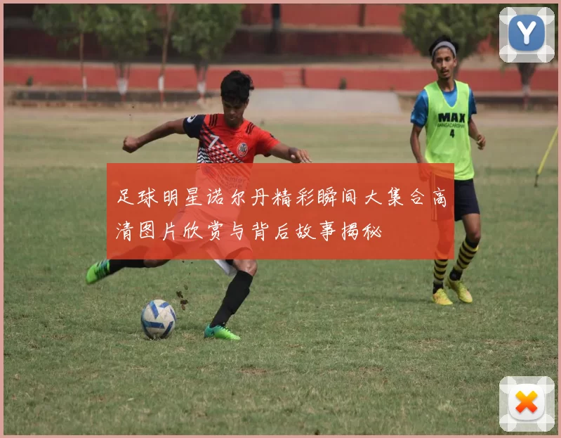 足球明星诺尔丹精彩瞬间大集合高清图片欣赏与背后故事揭秘
