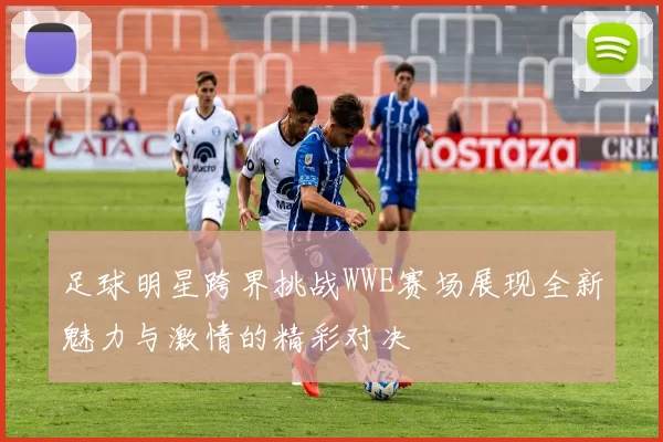 足球明星跨界挑战WWE赛场展现全新魅力与激情的精彩对决