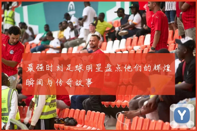 最强时刻足球明星盘点他们的辉煌瞬间与传奇故事