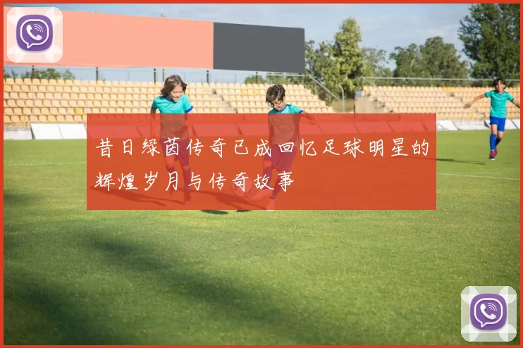 昔日绿茵传奇已成回忆足球明星的辉煌岁月与传奇故事