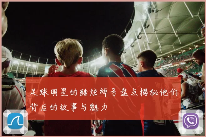 足球明星的酷炫绰号盘点揭秘他们背后的故事与魅力