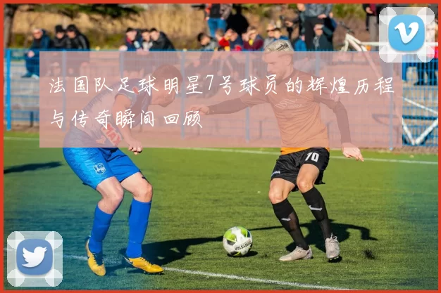法国队足球明星7号球员的辉煌历程与传奇瞬间回顾