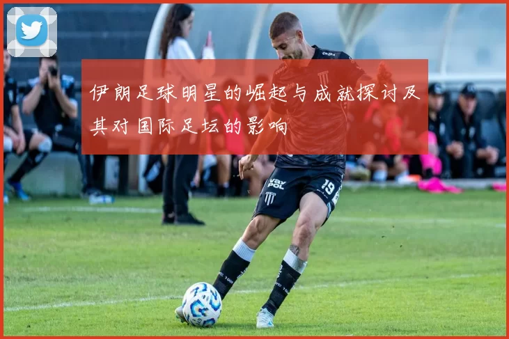 伊朗足球明星的崛起与成就探讨及其对国际足坛的影响
