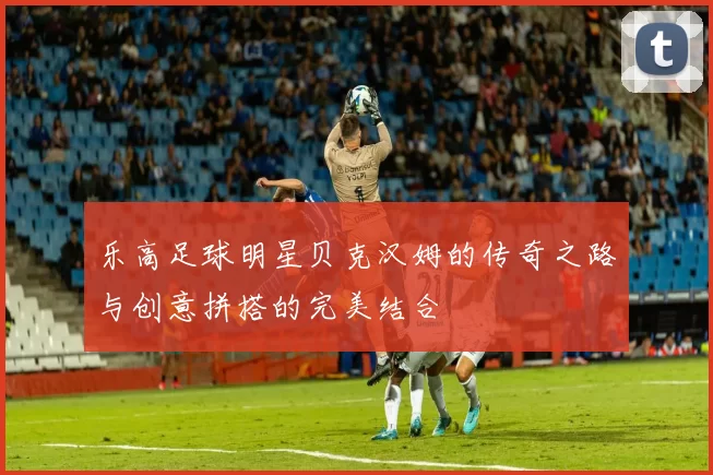 乐高足球明星贝克汉姆的传奇之路与创意拼搭的完美结合