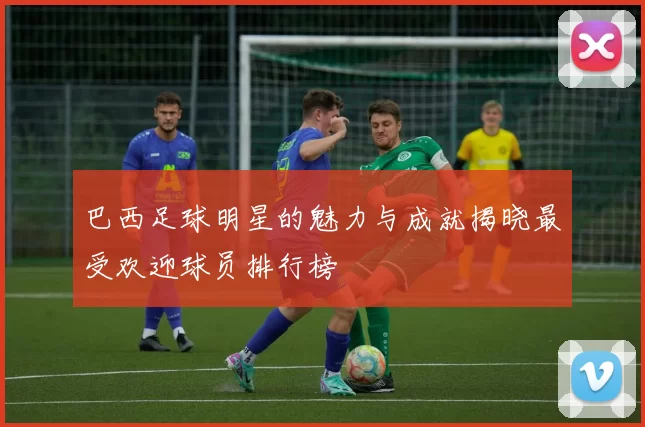 巴西足球明星的魅力与成就揭晓最受欢迎球员排行榜