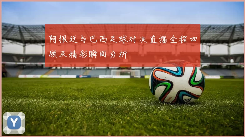 阿根廷与巴西足球对决直播全程回顾及精彩瞬间分析