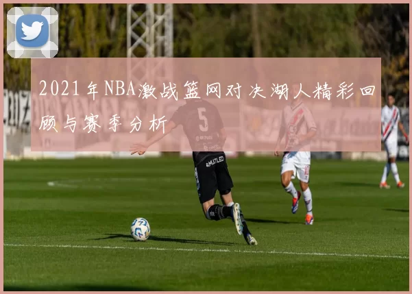 2021年NBA激战篮网对决湖人精彩回顾与赛季分析