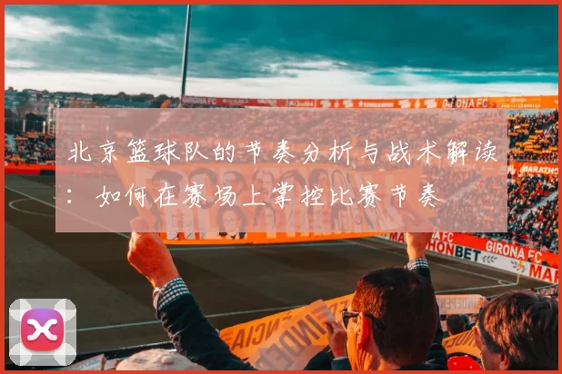 北京篮球队的节奏分析与战术解读：如何在赛场上掌控比赛节奏