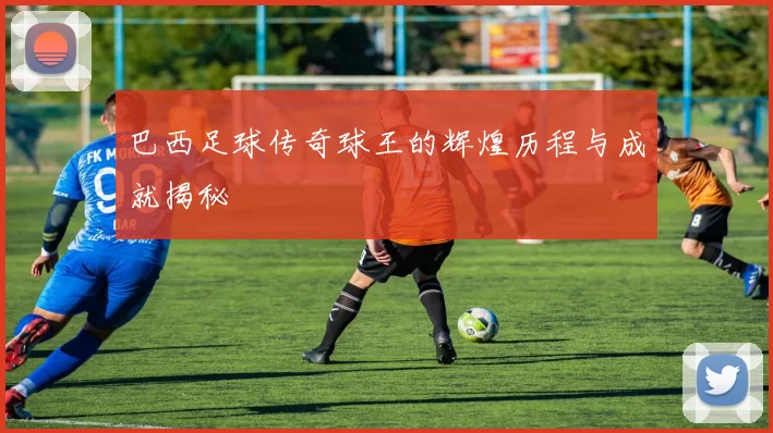 巴西足球传奇球王的辉煌历程与成就揭秘