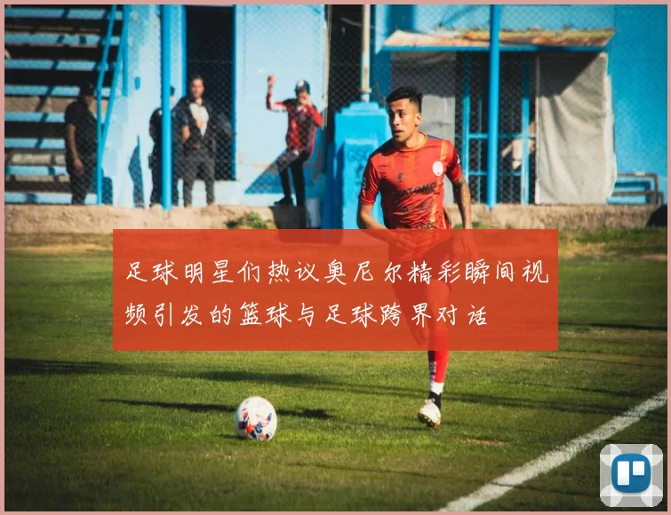 足球明星们热议奥尼尔精彩瞬间视频引发的篮球与足球跨界对话