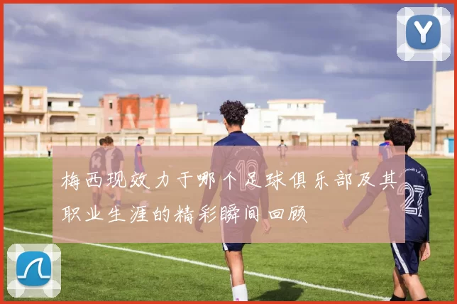 梅西现效力于哪个足球俱乐部及其职业生涯的精彩瞬间回顾