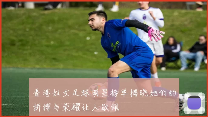 香港妇女足球明星榜单揭晓她们的拼搏与荣耀让人敬佩