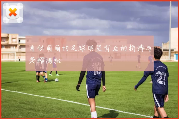 看似萌萌的足球明星背后的拼搏与荣耀揭秘