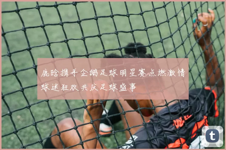 鹿晗携手企鹅足球明星赛点燃激情球迷狂欢共庆足球盛事