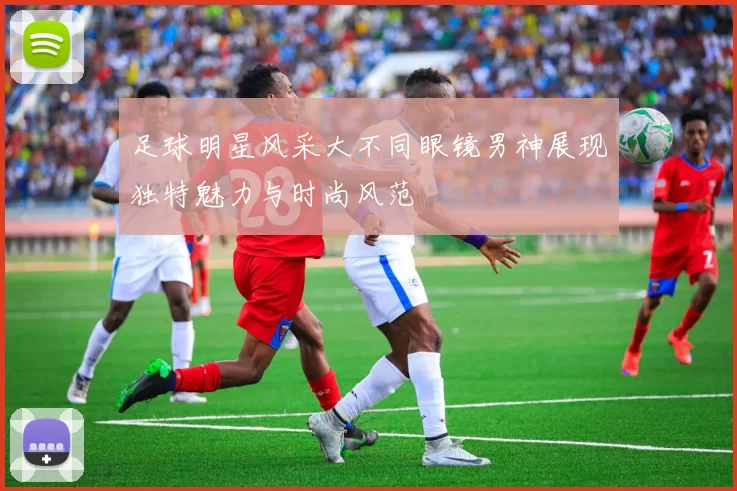 足球明星风采大不同眼镜男神展现独特魅力与时尚风范