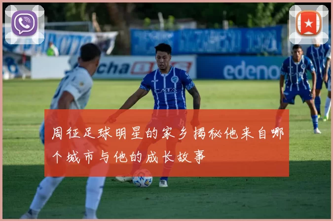 周征足球明星的家乡揭秘他来自哪个城市与他的成长故事