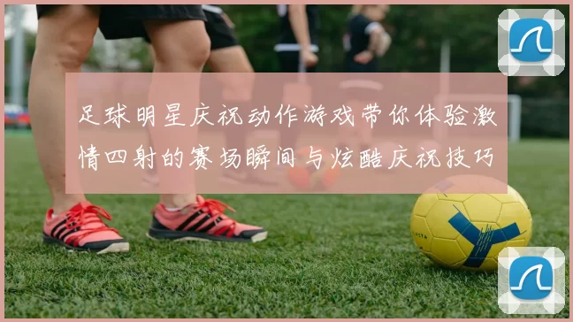 足球明星庆祝动作游戏带你体验激情四射的赛场瞬间与炫酷庆祝技巧