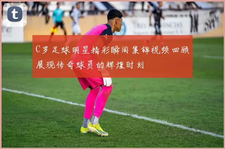 C罗足球明星精彩瞬间集锦视频回顾展现传奇球员的辉煌时刻