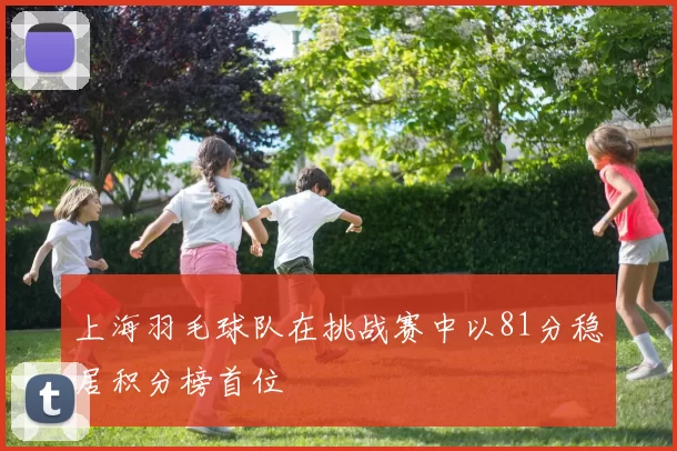 上海羽毛球队在挑战赛中以81分稳居积分榜首位