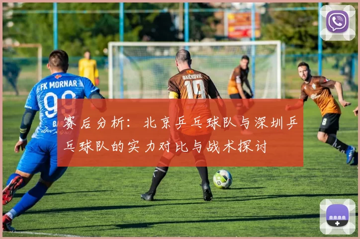 赛后分析：北京乒乓球队与深圳乒乓球队的实力对比与战术探讨