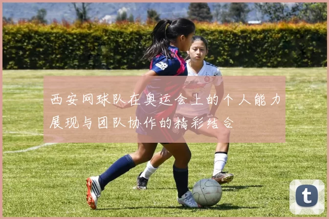 西安网球队在奥运会上的个人能力展现与团队协作的精彩结合